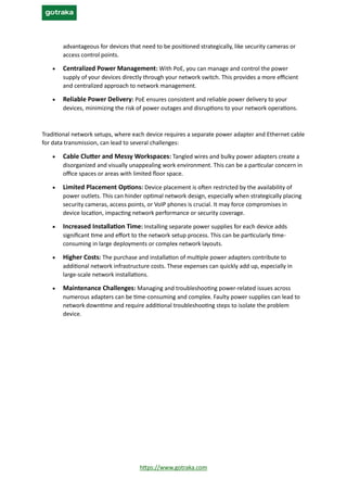 https://www.gotraka.com
advantageous for devices that need to be positioned strategically, like security cameras or
access control points.
• Centralized Power Management: With PoE, you can manage and control the power
supply of your devices directly through your network switch. This provides a more efficient
and centralized approach to network management.
• Reliable Power Delivery: PoE ensures consistent and reliable power delivery to your
devices, minimizing the risk of power outages and disruptions to your network operations.
Traditional network setups, where each device requires a separate power adapter and Ethernet cable
for data transmission, can lead to several challenges:
• Cable Clutter and Messy Workspaces: Tangled wires and bulky power adapters create a
disorganized and visually unappealing work environment. This can be a particular concern in
office spaces or areas with limited floor space.
• Limited Placement Options: Device placement is often restricted by the availability of
power outlets. This can hinder optimal network design, especially when strategically placing
security cameras, access points, or VoIP phones is crucial. It may force compromises in
device location, impacting network performance or security coverage.
• Increased Installation Time: Installing separate power supplies for each device adds
significant time and effort to the network setup process. This can be particularly time-
consuming in large deployments or complex network layouts.
• Higher Costs: The purchase and installation of multiple power adapters contribute to
additional network infrastructure costs. These expenses can quickly add up, especially in
large-scale network installations.
• Maintenance Challenges: Managing and troubleshooting power-related issues across
numerous adapters can be time-consuming and complex. Faulty power supplies can lead to
network downtime and require additional troubleshooting steps to isolate the problem
device.
 