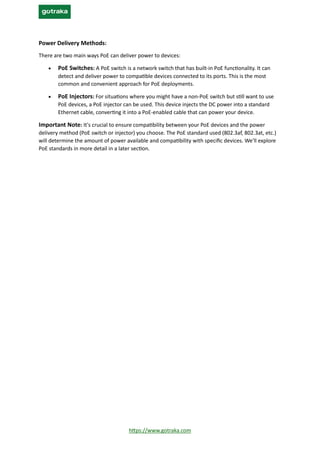 https://www.gotraka.com
Power Delivery Methods:
There are two main ways PoE can deliver power to devices:
• PoE Switches: A PoE switch is a network switch that has built-in PoE functionality. It can
detect and deliver power to compatible devices connected to its ports. This is the most
common and convenient approach for PoE deployments.
• PoE Injectors: For situations where you might have a non-PoE switch but still want to use
PoE devices, a PoE injector can be used. This device injects the DC power into a standard
Ethernet cable, converting it into a PoE-enabled cable that can power your device.
Important Note: It's crucial to ensure compatibility between your PoE devices and the power
delivery method (PoE switch or injector) you choose. The PoE standard used (802.3af, 802.3at, etc.)
will determine the amount of power available and compatibility with specific devices. We'll explore
PoE standards in more detail in a later section.
 