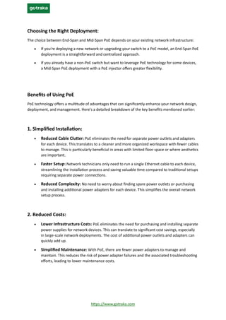 https://www.gotraka.com
Choosing the Right Deployment:
The choice between End-Span and Mid-Span PoE depends on your existing network infrastructure:
• If you're deploying a new network or upgrading your switch to a PoE model, an End-Span PoE
deployment is a straightforward and centralized approach.
• If you already have a non-PoE switch but want to leverage PoE technology for some devices,
a Mid-Span PoE deployment with a PoE injector offers greater flexibility.
Benefits of Using PoE
PoE technology offers a multitude of advantages that can significantly enhance your network design,
deployment, and management. Here's a detailed breakdown of the key benefits mentioned earlier:
1. Simplified Installation:
• Reduced Cable Clutter: PoE eliminates the need for separate power outlets and adapters
for each device. This translates to a cleaner and more organized workspace with fewer cables
to manage. This is particularly beneficial in areas with limited floor space or where aesthetics
are important.
• Faster Setup: Network technicians only need to run a single Ethernet cable to each device,
streamlining the installation process and saving valuable time compared to traditional setups
requiring separate power connections.
• Reduced Complexity: No need to worry about finding spare power outlets or purchasing
and installing additional power adapters for each device. This simplifies the overall network
setup process.
2. Reduced Costs:
• Lower Infrastructure Costs: PoE eliminates the need for purchasing and installing separate
power supplies for network devices. This can translate to significant cost savings, especially
in large-scale network deployments. The cost of additional power outlets and adapters can
quickly add up.
• Simplified Maintenance: With PoE, there are fewer power adapters to manage and
maintain. This reduces the risk of power adapter failures and the associated troubleshooting
efforts, leading to lower maintenance costs.
 