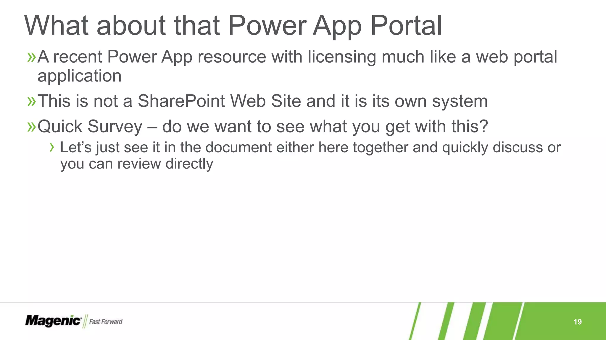 19
»A recent Power App resource with licensing much like a web portal
application
»This is not a SharePoint Web Site and it is its own system
»Quick Survey – do we want to see what you get with this?
› Let’s just see it in the document either here together and quickly discuss or
you can review directly
What about that Power App Portal
 