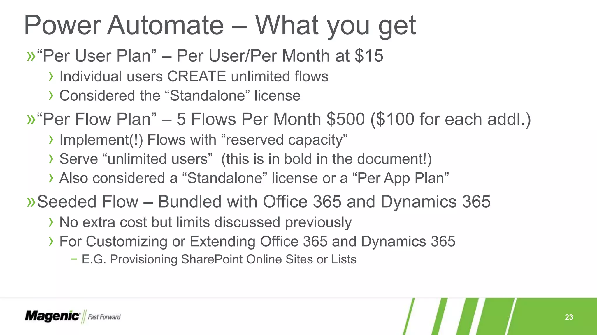 23
Power Automate – What you get
»“Per User Plan” – Per User/Per Month at $15
› Individual users CREATE unlimited flows
› Considered the “Standalone” license
»“Per Flow Plan” – 5 Flows Per Month $500 ($100 for each addl.)
› Implement(!) Flows with “reserved capacity”
› Serve “unlimited users” (this is in bold in the document!)
› Also considered a “Standalone” license or a “Per App Plan”
»Seeded Flow – Bundled with Office 365 and Dynamics 365
› No extra cost but limits discussed previously
› For Customizing or Extending Office 365 and Dynamics 365
− E.G. Provisioning SharePoint Online Sites or Lists
 