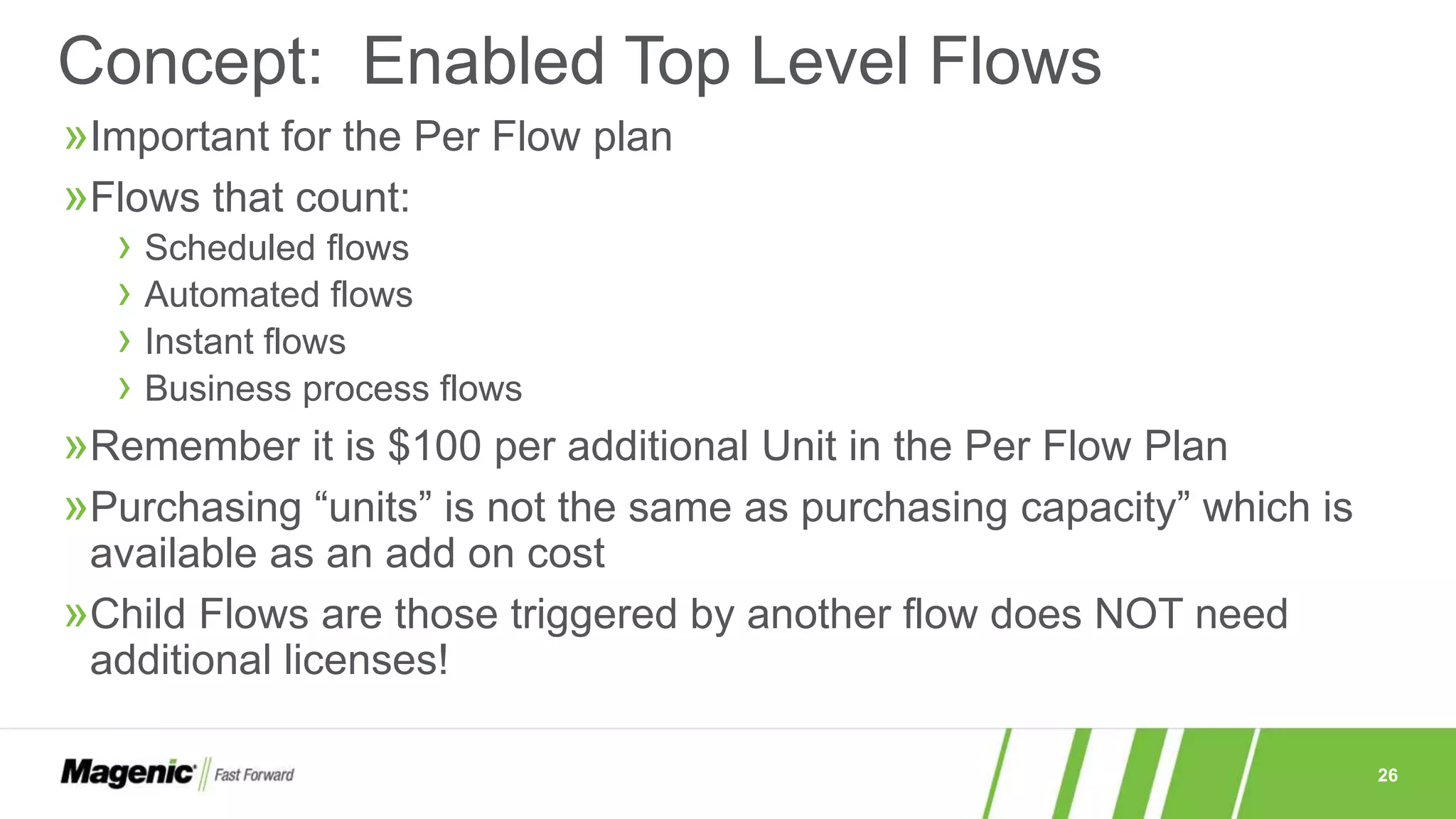 26
»Important for the Per Flow plan
»Flows that count:
› Scheduled flows
› Automated flows
› Instant flows
› Business process flows
»Remember it is $100 per additional Unit in the Per Flow Plan
»Purchasing “units” is not the same as purchasing capacity” which is
available as an add on cost
»Child Flows are those triggered by another flow does NOT need
additional licenses!
Concept: Enabled Top Level Flows
 