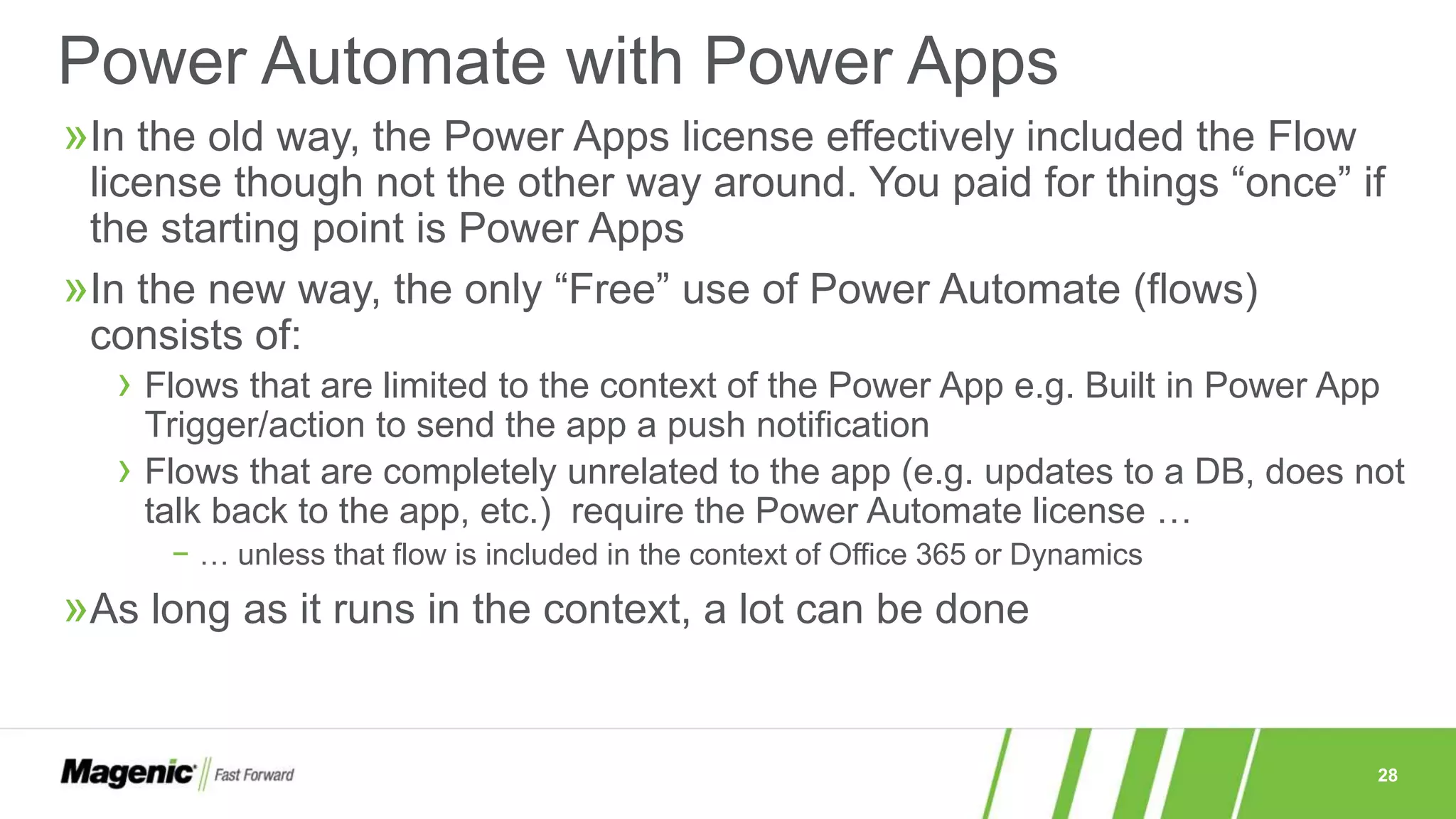 28
»In the old way, the Power Apps license effectively included the Flow
license though not the other way around. You paid for things “once” if
the starting point is Power Apps
»In the new way, the only “Free” use of Power Automate (flows)
consists of:
› Flows that are limited to the context of the Power App e.g. Built in Power App
Trigger/action to send the app a push notification
› Flows that are completely unrelated to the app (e.g. updates to a DB, does not
talk back to the app, etc.) require the Power Automate license …
− … unless that flow is included in the context of Office 365 or Dynamics
»As long as it runs in the context, a lot can be done
Power Automate with Power Apps
 