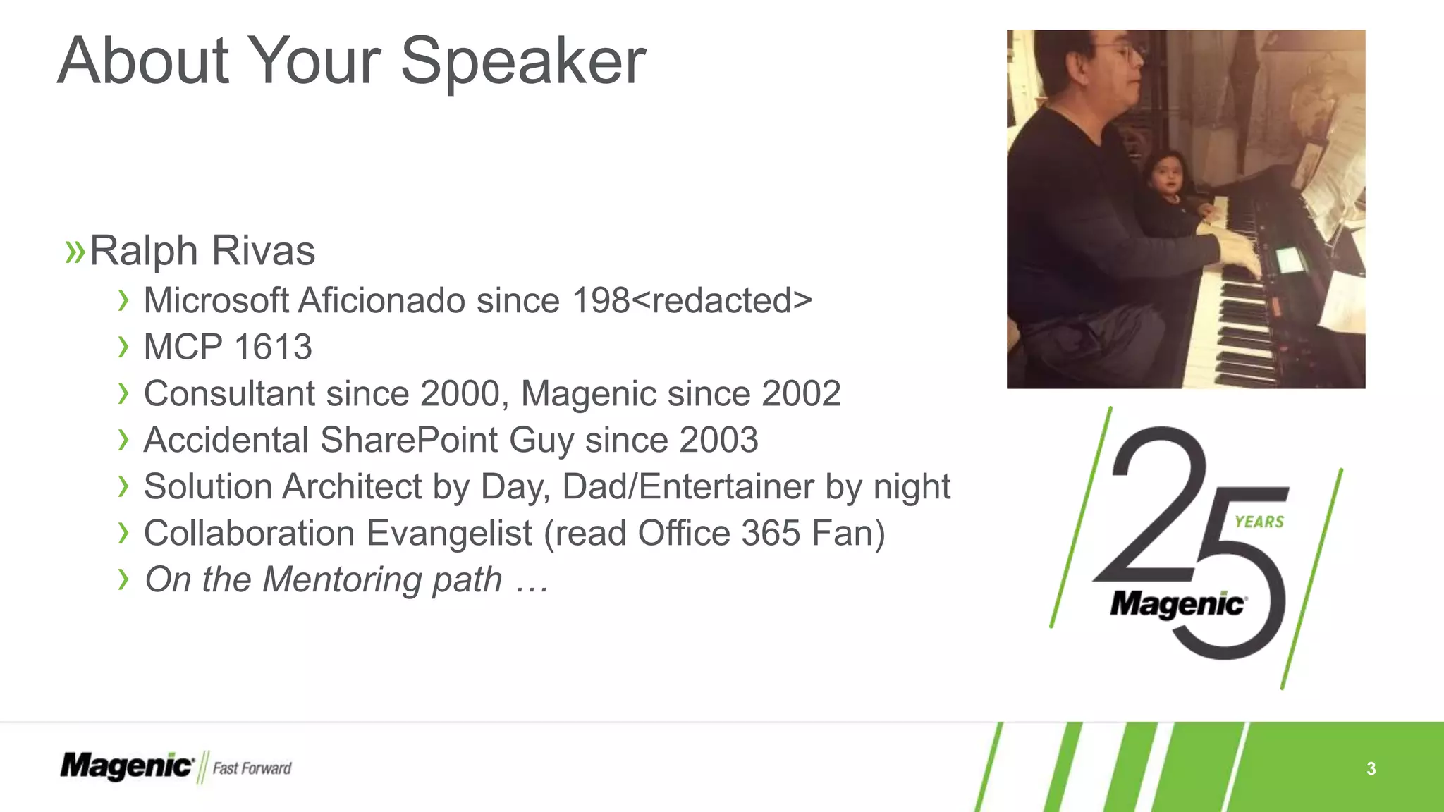 3
»Ralph Rivas
› Microsoft Aficionado since 198<redacted>
› MCP 1613
› Consultant since 2000, Magenic since 2002
› Accidental SharePoint Guy since 2003
› Solution Architect by Day, Dad/Entertainer by night
› Collaboration Evangelist (read Office 365 Fan)
› On the Mentoring path …
About Your Speaker
 