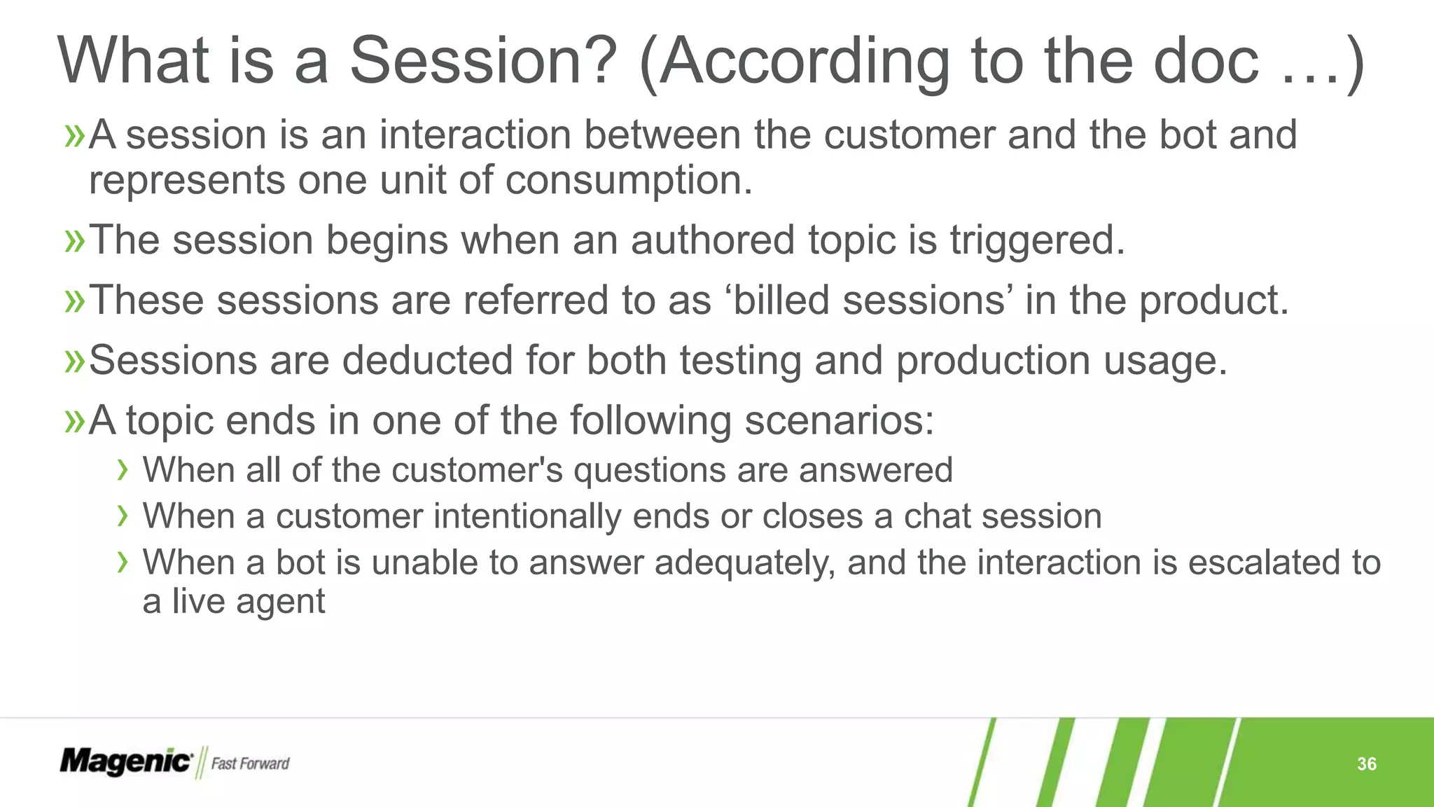 36
»A session is an interaction between the customer and the bot and
represents one unit of consumption.
»The session begins when an authored topic is triggered.
»These sessions are referred to as ‘billed sessions’ in the product.
»Sessions are deducted for both testing and production usage.
»A topic ends in one of the following scenarios:
› When all of the customer's questions are answered
› When a customer intentionally ends or closes a chat session
› When a bot is unable to answer adequately, and the interaction is escalated to
a live agent
What is a Session? (According to the doc …)
 