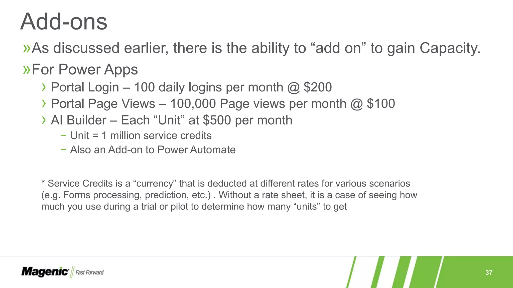 37
»As discussed earlier, there is the ability to “add on” to gain Capacity.
»For Power Apps
› Portal Login – 100 daily logins per month @ $200
› Portal Page Views – 100,000 Page views per month @ $100
› AI Builder – Each “Unit” at $500 per month
− Unit = 1 million service credits
− Also an Add-on to Power Automate
Add-ons
* Service Credits is a “currency” that is deducted at different rates for various scenarios
(e.g. Forms processing, prediction, etc.) . Without a rate sheet, it is a case of seeing how
much you use during a trial or pilot to determine how many “units” to get
 