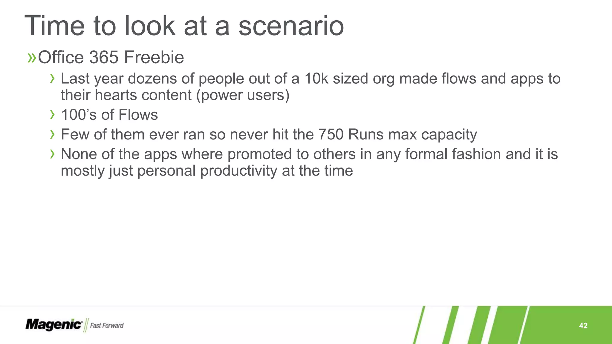 42
»Office 365 Freebie
› Last year dozens of people out of a 10k sized org made flows and apps to
their hearts content (power users)
› 100’s of Flows
› Few of them ever ran so never hit the 750 Runs max capacity
› None of the apps where promoted to others in any formal fashion and it is
mostly just personal productivity at the time
Time to look at a scenario
 