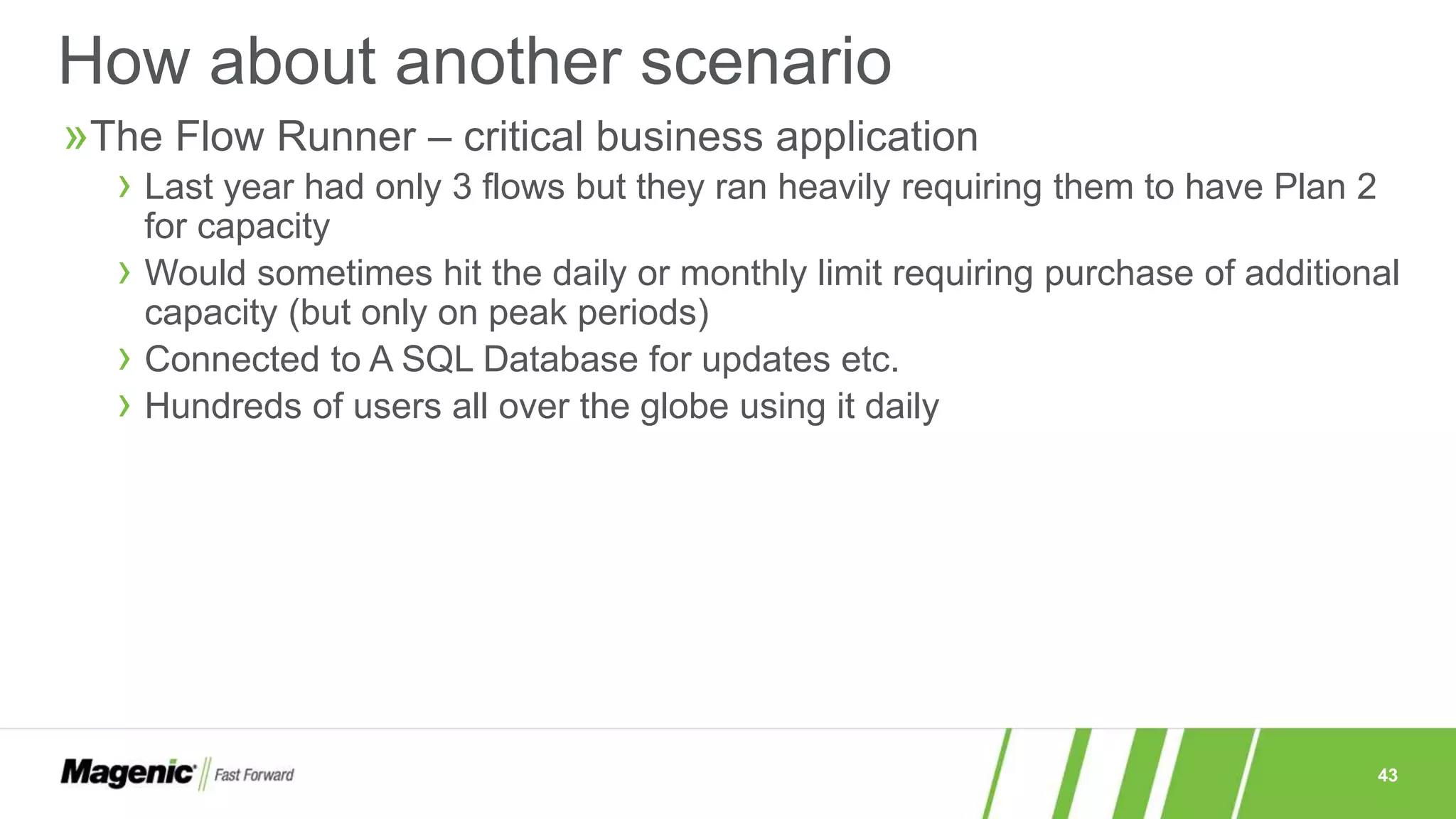43
»The Flow Runner – critical business application
› Last year had only 3 flows but they ran heavily requiring them to have Plan 2
for capacity
› Would sometimes hit the daily or monthly limit requiring purchase of additional
capacity (but only on peak periods)
› Connected to A SQL Database for updates etc.
› Hundreds of users all over the globe using it daily
How about another scenario
 