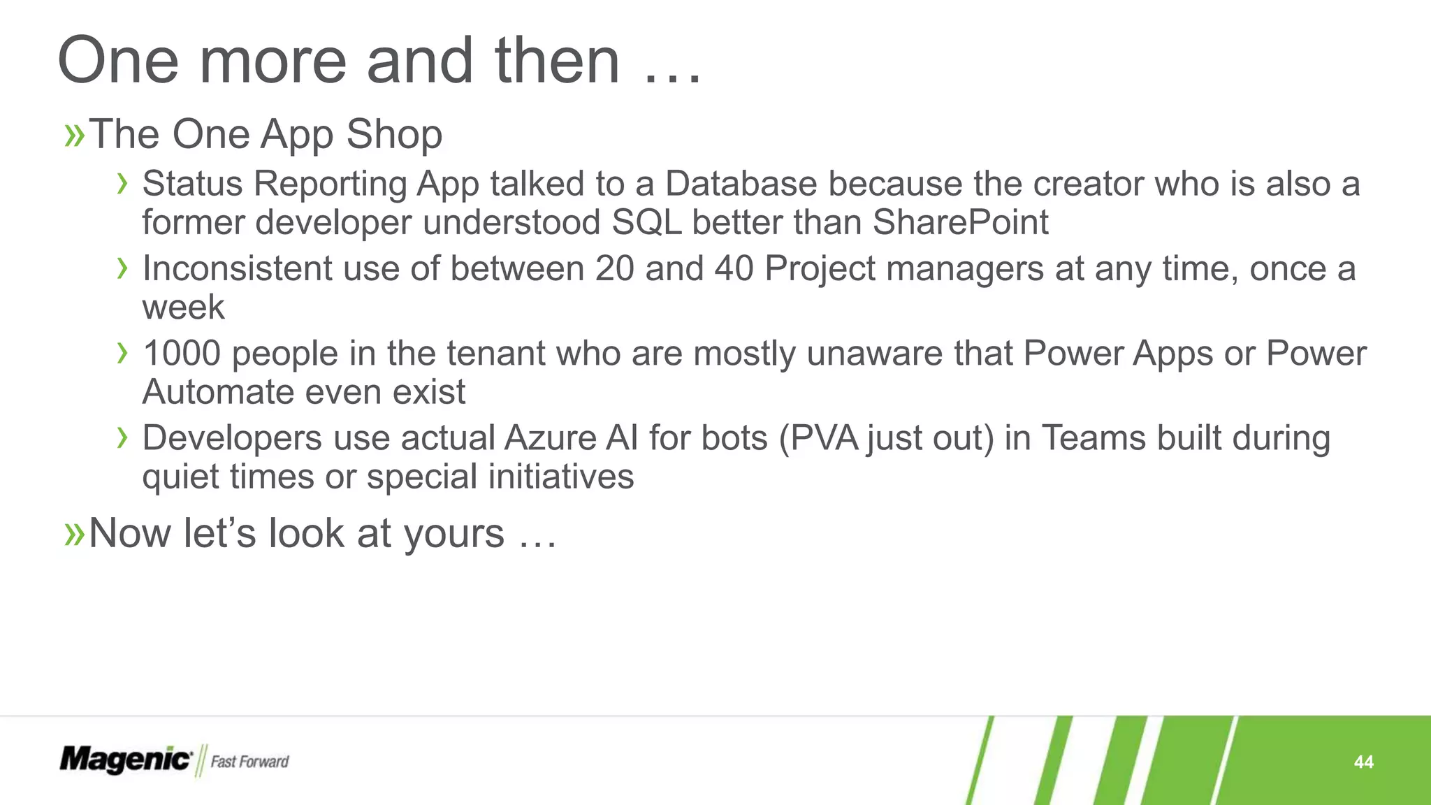 44
»The One App Shop
› Status Reporting App talked to a Database because the creator who is also a
former developer understood SQL better than SharePoint
› Inconsistent use of between 20 and 40 Project managers at any time, once a
week
› 1000 people in the tenant who are mostly unaware that Power Apps or Power
Automate even exist
› Developers use actual Azure AI for bots (PVA just out) in Teams built during
quiet times or special initiatives
»Now let’s look at yours …
One more and then …
 