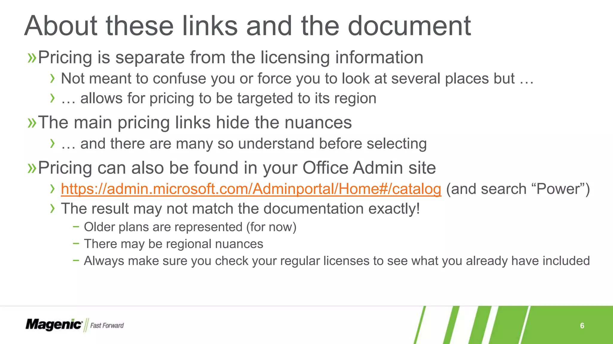 6
»Pricing is separate from the licensing information
› Not meant to confuse you or force you to look at several places but …
› … allows for pricing to be targeted to its region
»The main pricing links hide the nuances
› … and there are many so understand before selecting
»Pricing can also be found in your Office Admin site
› https://admin.microsoft.com/Adminportal/Home#/catalog (and search “Power”)
› The result may not match the documentation exactly!
− Older plans are represented (for now)
− There may be regional nuances
− Always make sure you check your regular licenses to see what you already have included
About these links and the document
 