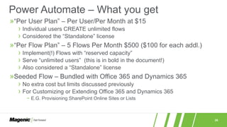 26
Power Automate – What you get
»“Per User Plan” – Per User/Per Month at $15
› Individual users CREATE unlimited flows
› Considered the “Standalone” license
»“Per Flow Plan” – 5 Flows Per Month $500 ($100 for each addl.)
› Implement(!) Flows with “reserved capacity”
› Serve “unlimited users” (this is in bold in the document!)
› Also considered a “Standalone” license
»Seeded Flow – Bundled with Office 365 and Dynamics 365
› No extra cost but limits discussed previously
› For Customizing or Extending Office 365 and Dynamics 365
− E.G. Provisioning SharePoint Online Sites or Lists
 