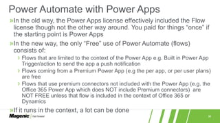 31
»In the old way, the Power Apps license effectively included the Flow
license though not the other way around. You paid for things “once” if
the starting point is Power Apps
»In the new way, the only “Free” use of Power Automate (flows)
consists of:
› Flows that are limited to the context of the Power App e.g. Built in Power App
Trigger/action to send the app a push notification
› Flows coming from a Premium Power App (e.g the per app, or per user plans)
are free
› Flows that use premium connectors not included with the Power App (e.g. the
Office 365 Power App which does NOT include Premium connectors) are
NOT FREE unless that flow is included in the context of Office 365 or
Dynamics
»If it runs in the context, a lot can be done
Power Automate with Power Apps
 
