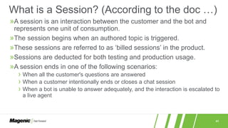 41
»A session is an interaction between the customer and the bot and
represents one unit of consumption.
»The session begins when an authored topic is triggered.
»These sessions are referred to as ‘billed sessions’ in the product.
»Sessions are deducted for both testing and production usage.
»A session ends in one of the following scenarios:
› When all the customer's questions are answered
› When a customer intentionally ends or closes a chat session
› When a bot is unable to answer adequately, and the interaction is escalated to
a live agent
What is a Session? (According to the doc …)
 