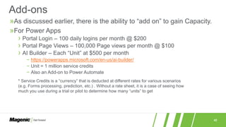 42
»As discussed earlier, there is the ability to “add on” to gain Capacity.
»For Power Apps
› Portal Login – 100 daily logins per month @ $200
› Portal Page Views – 100,000 Page views per month @ $100
› AI Builder – Each “Unit” at $500 per month
− https://powerapps.microsoft.com/en-us/ai-builder/
− Unit = 1 million service credits
− Also an Add-on to Power Automate
Add-ons
* Service Credits is a “currency” that is deducted at different rates for various scenarios
(e.g. Forms processing, prediction, etc.) . Without a rate sheet, it is a case of seeing how
much you use during a trial or pilot to determine how many “units” to get
 