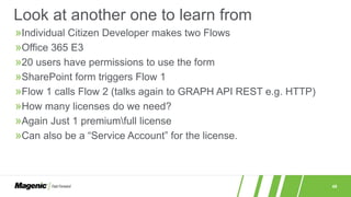 48
»Individual Citizen Developer makes two Flows
»Office 365 E3
»20 users have permissions to use the form
»SharePoint form triggers Flow 1
»Flow 1 calls Flow 2 (talks again to GRAPH API REST e.g. HTTP)
»How many licenses do we need?
»Again Just 1 premiumfull license
»Can also be a “Service Account” for the license.
Look at another one to learn from
 