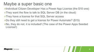 49
»Individual Citizen Developer Has a Power App License (the $10 one)
»They want the flow to talk to SQL Server DB (in the cloud)
»They have a license for that SQL Server access
»Do they still need to get a license for Power Automate? ($15)
»No, they do not, it is included! (The case of the Power Apps Seeded
License!)
Maybe a super basic one
 