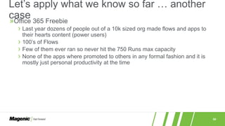 50
»Office 365 Freebie
› Last year dozens of people out of a 10k sized org made flows and apps to
their hearts content (power users)
› 100’s of Flows
› Few of them ever ran so never hit the 750 Runs max capacity
› None of the apps where promoted to others in any formal fashion and it is
mostly just personal productivity at the time
Let’s apply what we know so far … another
case
 