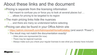 6
»Pricing is separate from the licensing information
› Not meant to confuse you or force you to look at several places but …
› … allows for pricing to be targeted to its region
»The main pricing links hide the nuances
› … and there are many so understand before selecting
»Pricing can also be found in your Office Admin site
› https://admin.microsoft.com/Adminportal/Home#/catalog (and search “Power”)
› The result may not match the documentation exactly!
− Older plans are represented (for now)
− There may be regional nuances
− Always make sure you check your regular licenses to see what you already have included
About these links and the document
 