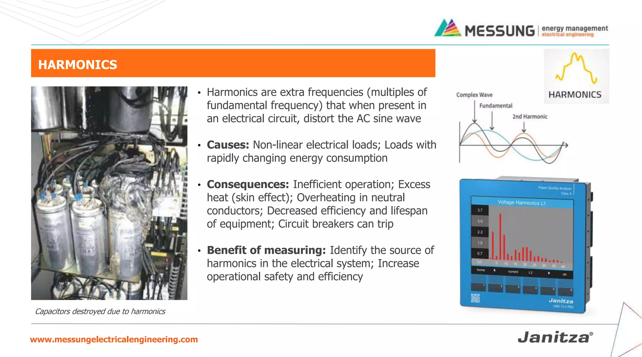 www.messungelectricalengineering.com
HARMONICS
• Harmonics are extra frequencies (multiples of
fundamental frequency) that when present in
an electrical circuit, distort the AC sine wave
• Causes: Non-linear electrical loads; Loads with
rapidly changing energy consumption
• Consequences: Inefficient operation; Excess
heat (skin effect); Overheating in neutral
conductors; Decreased efficiency and lifespan
of equipment; Circuit breakers can trip
• Benefit of measuring: Identify the source of
harmonics in the electrical system; Increase
operational safety and efficiency
Capacitors destroyed due to harmonics
 