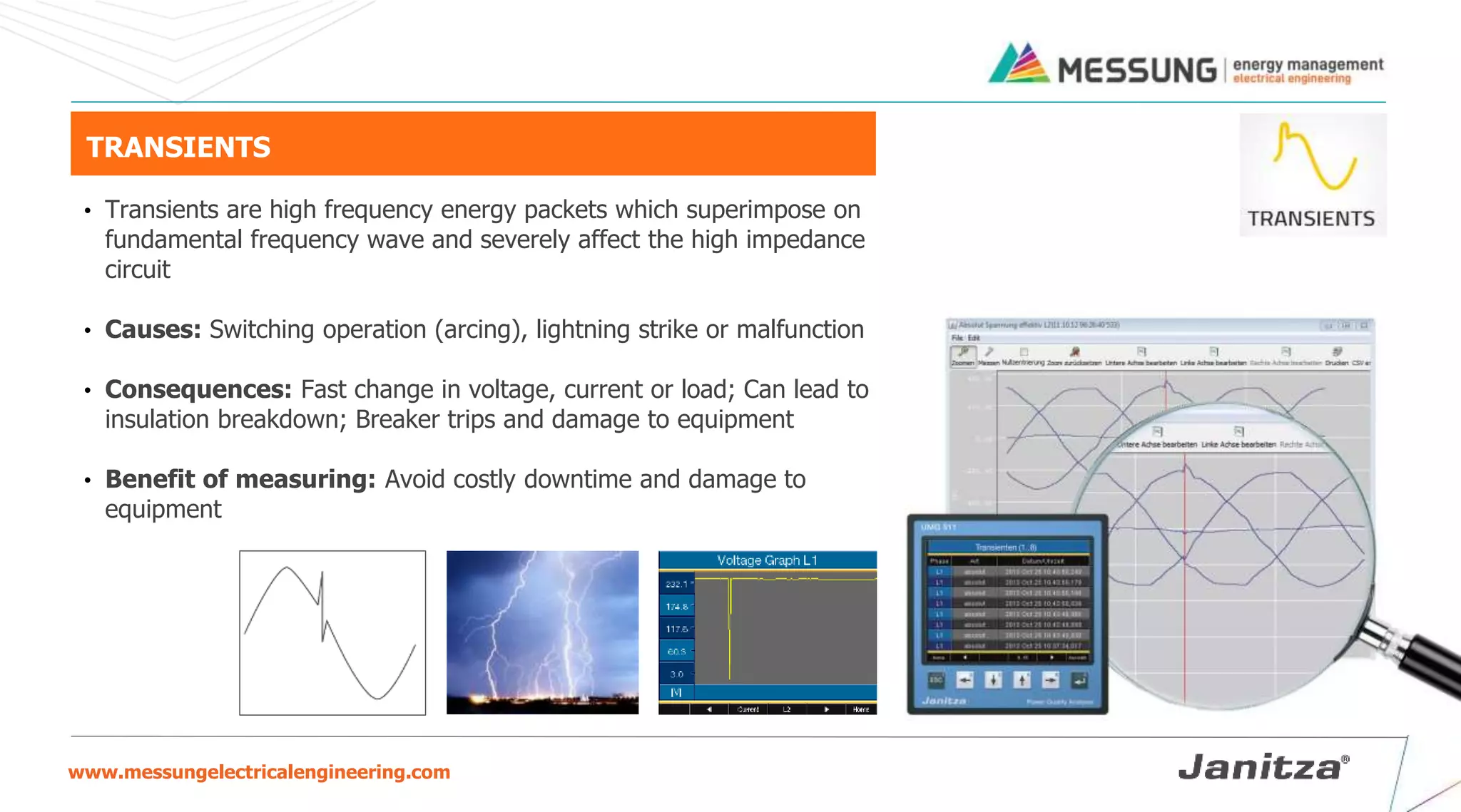 www.messungelectricalengineering.com
TRANSIENTS
• Transients are high frequency energy packets which superimpose on
fundamental frequency wave and severely affect the high impedance
circuit
• Causes: Switching operation (arcing), lightning strike or malfunction
• Consequences: Fast change in voltage, current or load; Can lead to
insulation breakdown; Breaker trips and damage to equipment
• Benefit of measuring: Avoid costly downtime and damage to
equipment
 