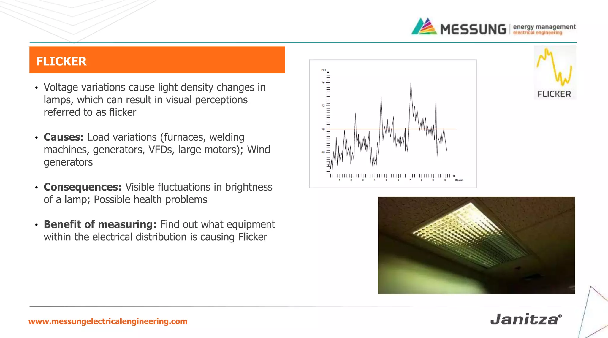 www.messungelectricalengineering.com
FLICKER
• Voltage variations cause light density changes in
lamps, which can result in visual perceptions
referred to as flicker
• Causes: Load variations (furnaces, welding
machines, generators, VFDs, large motors); Wind
generators
• Consequences: Visible fluctuations in brightness
of a lamp; Possible health problems
• Benefit of measuring: Find out what equipment
within the electrical distribution is causing Flicker
 
