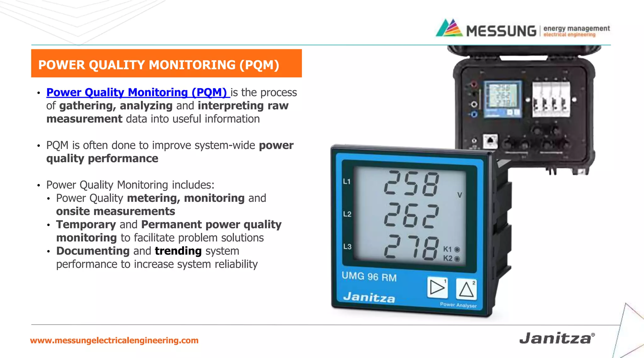 www.messungelectricalengineering.com
POWER QUALITY MONITORING (PQM)
• Power Quality Monitoring (PQM) is the process
of gathering, analyzing and interpreting raw
measurement data into useful information
• PQM is often done to improve system-wide power
quality performance
• Power Quality Monitoring includes:
• Power Quality metering, monitoring and
onsite measurements
• Temporary and Permanent power quality
monitoring to facilitate problem solutions
• Documenting and trending system
performance to increase system reliability
 