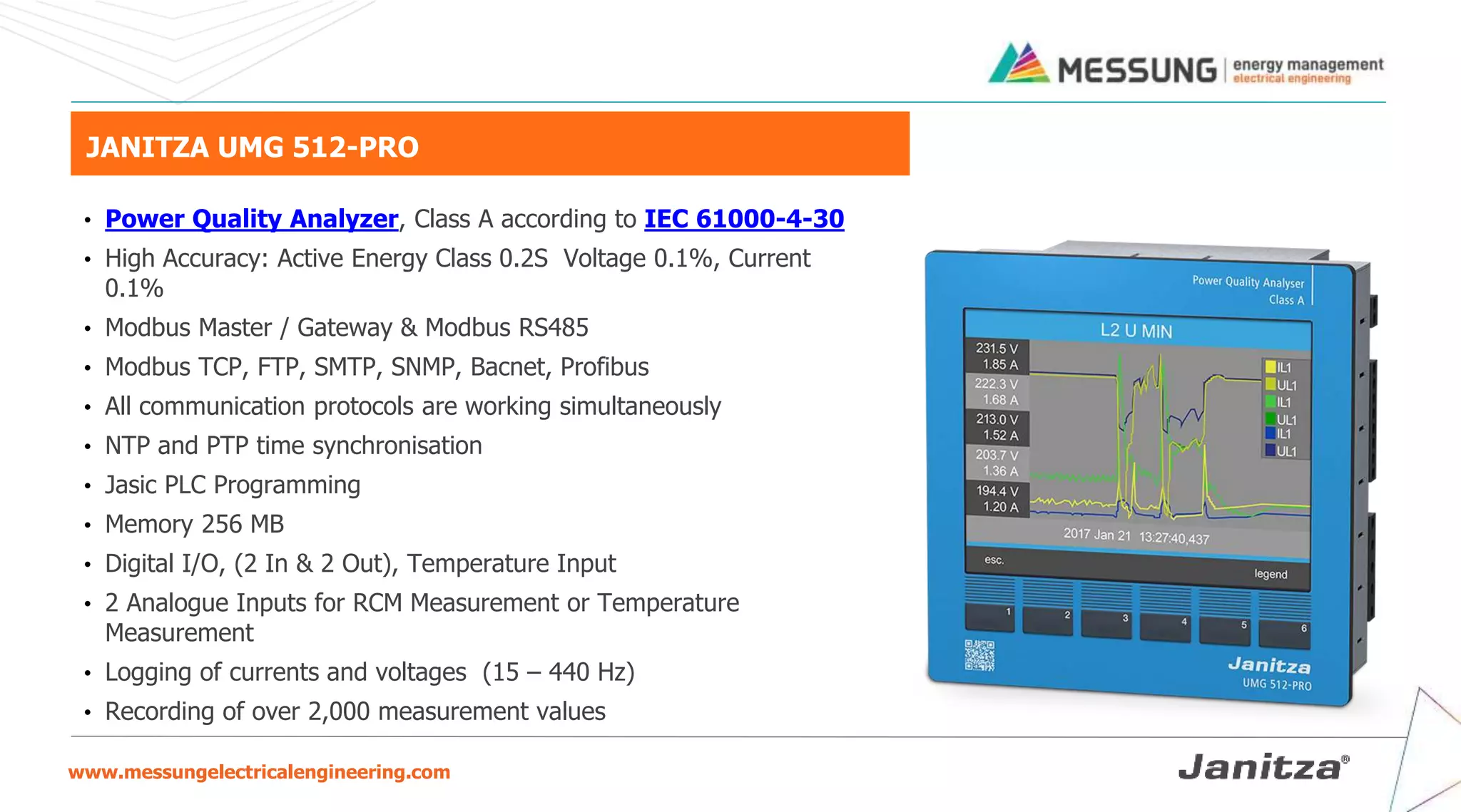 www.messungelectricalengineering.com
JANITZA UMG 512-PRO
• Power Quality Analyzer, Class A according to IEC 61000-4-30
• High Accuracy: Active Energy Class 0.2S Voltage 0.1%, Current
0.1%
• Modbus Master / Gateway & Modbus RS485
• Modbus TCP, FTP, SMTP, SNMP, Bacnet, Profibus
• All communication protocols are working simultaneously
• NTP and PTP time synchronisation
• Jasic PLC Programming
• Memory 256 MB
• Digital I/O, (2 In & 2 Out), Temperature Input
• 2 Analogue Inputs for RCM Measurement or Temperature
Measurement
• Logging of currents and voltages (15 – 440 Hz)
• Recording of over 2,000 measurement values
 