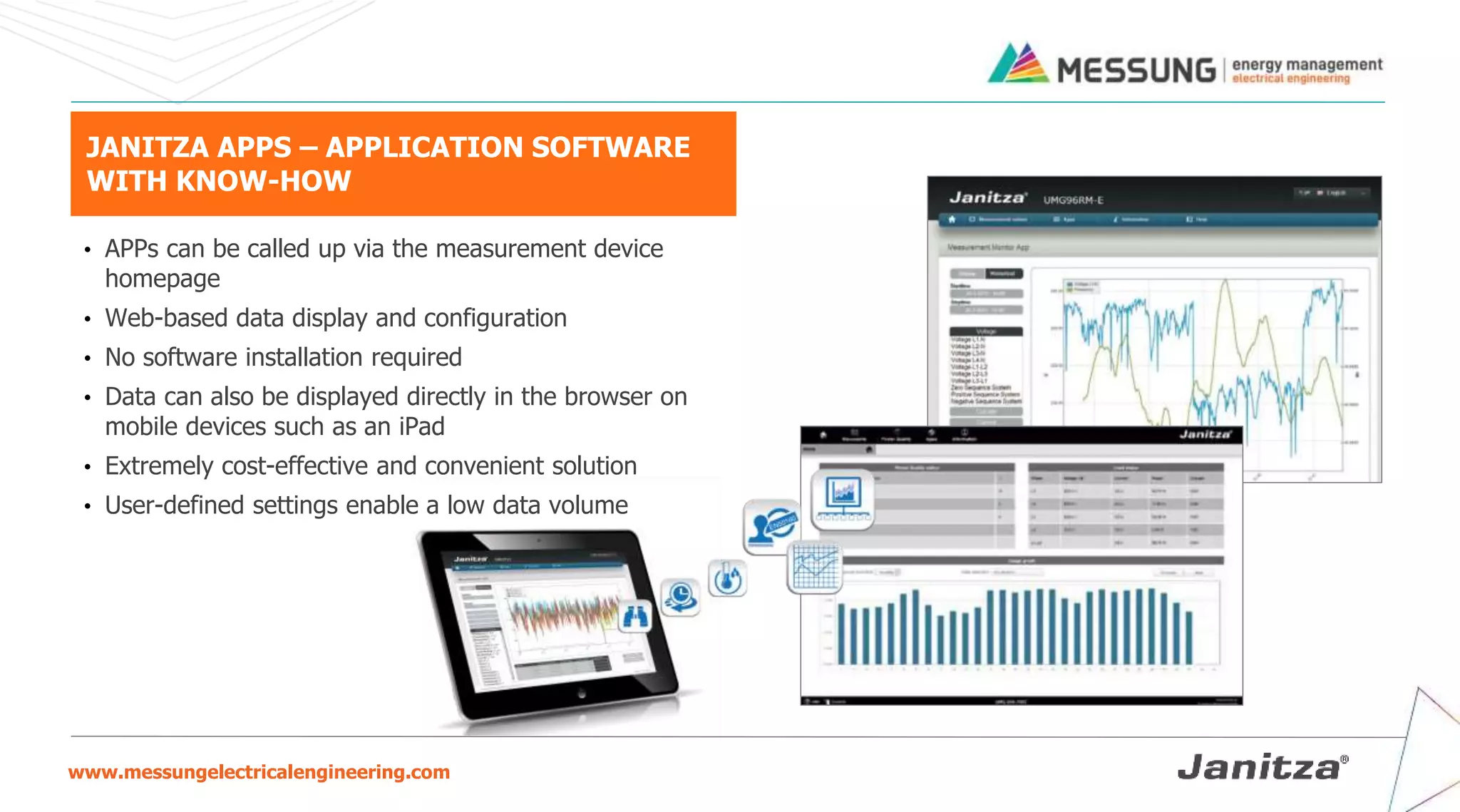 www.messungelectricalengineering.com
JANITZA APPS – APPLICATION SOFTWARE
WITH KNOW-HOW
• APPs can be called up via the measurement device
homepage
• Web-based data display and configuration
• No software installation required
• Data can also be displayed directly in the browser on
mobile devices such as an iPad
• Extremely cost-effective and convenient solution
• User-defined settings enable a low data volume
 