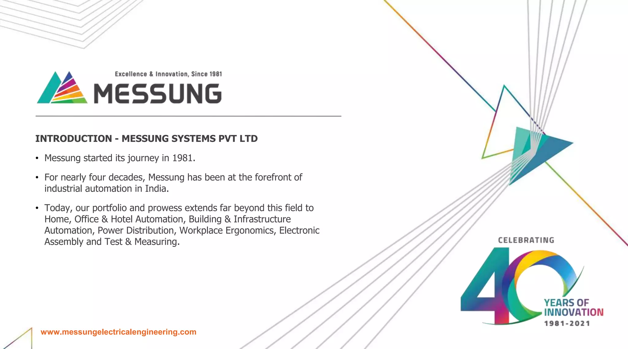 INTRODUCTION - MESSUNG SYSTEMS PVT LTD
• Messung started its journey in 1981.
• For nearly four decades, Messung has been at the forefront of
industrial automation in India.
• Today, our portfolio and prowess extends far beyond this field to
Home, Office & Hotel Automation, Building & Infrastructure
Automation, Power Distribution, Workplace Ergonomics, Electronic
Assembly and Test & Measuring.
www.messungelectricalengineering.com
 