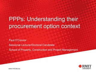PPPs: Understanding their procurement option context Paul O’Connor Sessional Lecturer/Doctoral Candidate School of Property, Construction and Project Management 