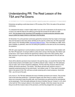 Understanding PR: The Real Lesson of the TSA and Pat Downs<br />22. NOVEMBER 2010 | POSTED IN FEATURED CONTENT, INSIGHTS & ANALYSIS, LEADERSHIP | BY DOUG PORETZ<br />Enterprises are getting a world-class lesson in PR courtesy of the TSA in the wake of the pat-down controversy.<br />To understand this lesson, it doesn’t really matter if you are a fan of pat-downs at US airports or not, or even if you hate the idea but are willing to go through the process for the sake of a safer world. The core lesson is this: launching a PR campaign is a counter-productive distraction when trying to polish the image of what is a bad idea in the first place.On November 18, as the pat-down controversy gained the momentum that has made it a front-page story and has kept it in the news (which will likely be the case for a while now), the TSA responded with a post at The TSA Blog entitled “Pat-downs Myths & Facts.” This is formatted as a Q&A, which lacks credibility, by definition, when the one asking the questions is the same as the one answering the questions.<br />With 40+ years experience in communications at senior levels, I think there is a major problem with the TSA’s PR approach: it’s trying to defend a policy that is wrong in the first place. But before I get to that issue, I don’t want to dismiss the opportunity of taking a shot at the TSA’s posting. Why? Well, because it is just too easy to make the case that the people responsible for this are (let’s be nice) naïve.<br />Given all the attention pat-downs have received in the past few days, one would think that the TSA would at least present a formidable case in its effort to debunk myths. Instead, the TSA addresses only six myths, each of them answered qualitatively. The first myth they choose to debunk is that children will receive pat-downs. The answer: TSA officers will work with parents to ensure “a respectful screening process for the entire family,” and children under 12, if they need to be patted-down in the opinion of the TSA, will have a private screening with a travel companion. Good shot TSA – you hit it out of the park.<br />Let’s move on. The TSA also addresses the issue of whether pat-downs are invasive. They put that myth to bed with three sentences: 1) pat-downs happen only when there is a reason, 2) the pat-downs are conducted to keep the public safe, and 3) pat-downs are performed by the same-gender as the passengers. Think that really addresses the issue of whether they are “invasive” or not, which is the myth the TSA is trying to debunk in this instance? Actually, I think their answer has not one thing to do with the invasive nature of the pat-downs, and that they dodged their own question.<br />The most troublesome of the myths they try to debunk is that “complaints about the pat-downs are extremely high.” Their three sentence response to that issue: 2 million people fly in the US every day and “The number of complaints is very low.” The troubling part of that answer is how the TSA defines “very low.” At its official web site, the TSA argues that polling by various organizations “demonstrate strong public support and understanding for the need for advanced imaging technology.” To prove that point, they cite a variety of polls that assert that between 79-81% of airline passengers support the pat-down policy. That leaves about 20% of the travelling public who do not support the policy. Well, 20% is less than the 80% who support the policy, but who would suggest that 20% of anybody against anything was a “very low” figure – especially when 20% of 2 million daily travelers are 400,000. Come on.<br />But here is the biggest lesson we can learn from the TSA’s bungling and inept PR campaign: it is attempting to defend a totally wrong policy. How can I justify that? By looking at the most desirable target of terrorists: Israel. Consider this (more details can be found here): Israel hasn’t had a breach in airport security in eight years; there are six levels of security a passenger goes through, including some of the scanning we’ve become used to with the exception that shoes can be left on and liquids aren’t banned; there is no controversy over pat-downs because they aren’t needed. For this entire process, as multi-level and successful as it is, the passengers’ wait time between arrival at the parking lot and getting to their gate or airline lounge is less than a half hour.<br />What does it take to conclude that the Israeli system, which relies on security forces observing passengers’ faces and other similar observational approaches, is a better system than the one being used by the TSA, as measured by the two most critical standards: the nation’s level of security and the traveler’s quality of experience.<br />So, if the TSA wanted to wage a truly effective PR campaign, instead of trying to defend one component (the pat-downs) of a system that doesn’t work as well as another system, why not replace the entire system with the one that has been shown to work better?<br />To be fair, the TSA isn’t the only enterprise guilty of pumping resources to defend something that should be replaced. It also characterizes the businesses and other organizations that resist the risks and uncertainty of being innovative. But whether a business or a government agency, the enterprise that holds on to an outdated way of doing things for too long is going to face a disaster sooner or later – regardless of how good their PR might be.<br />
