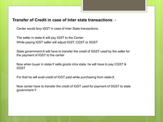 Transfer of Credit in case of Inter state transactions: -
Center would levy IGST in case of Inter State transactions.
The ...