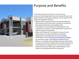 Purpose and Benefits
The primary purpose of the PCI is to ensure that the
construction work aligns with the contractual specifications and
quality standards. During this inspection, various aspects of the
project are evaluated, including:
• Quality of Work: Inspectors assess the overall quality and
workmanship of the construction, checking for compliance
with design specifications and building codes.
• Functionality: The functionality of installed systems and
components is verified to ensure they operate correctly and
meet the project’s requirements.
• Safety and Compliance: The inspection ensures that the
project adheres to safety standards and regulatory
requirements, minimizing risks for future occupants.
• The benefits of a thorough Practical Completion Inspection
are manifold. It helps in identifying and addressing any
defects or incomplete work, thereby preventing costly repairs
or delays post-handover. Additionally, it provides clarity on any
remaining work or snagging items, ensuring that both the
client and contractor have a clear understanding of what
needs to be completed before final acceptance.
 