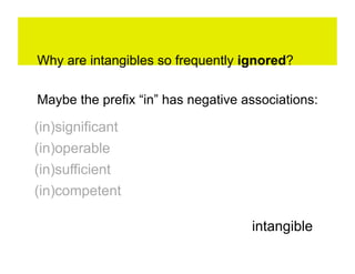 Why are intangibles so frequently ignored?

Maybe the prefix “in” has negative associations:

(in)significant
(in)operable
(in)sufficient
(in)competent

                                    intangible
 