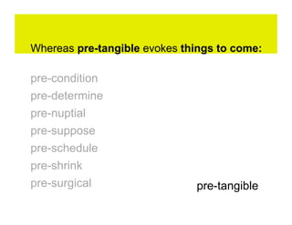 Whereas pre-tangible evokes things to come:

pre-condition
pre-determine
pre-nuptial
pre-suppose
pre-schedule
pre-shrink
pre-surgical                  pre-tangible
 