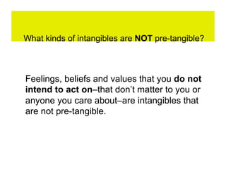 What kinds of intangibles are NOT pre-tangible?



Feelings, beliefs and values that you do not
intend to act on–that don’t matter to you or
anyone you care about–are intangibles that
are not pre-tangible.
 