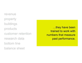 revenue
property
buildings
                         …they have been
products
                       trained to work with
customer retention   numbers that measure
research data            past performance.
bottom line
balance sheet
 