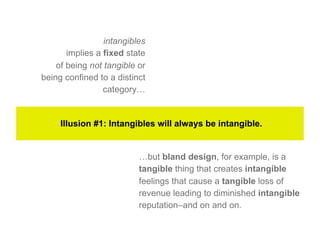 intangibles
       implies a fixed state
    of being not tangible or
being confined to a distinct
                 category…


     Illusion #1: Intangibles will always be intangible.


                          …but bland design, for example, is a
                          tangible thing that creates intangible
                          feelings that cause a tangible loss of
                          revenue leading to diminished intangible
                          reputation–and on and on.
 