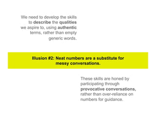 We need to develop the skills
   to describe the qualities
we aspire to, using authentic
    terms, rather than empty
               generic words.



     Illusion #2: Neat numbers are a substitute for
                  messy conversations.


                                These skills are honed by
                                participating through
                                provocative conversations,
                                rather than over-reliance on
                                numbers for guidance.
 