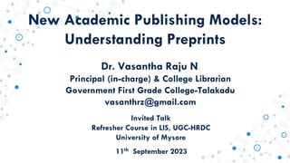 New Academic Publishing Models:
Understanding Preprints
Dr. Vasantha Raju N.
Principal (in-charge) & College Librarian
Government First Grade College-Talakadu
vasanthrz@gmail.com
11th September 2023
Invited Talk
Refresher Course in LIS, UGC-HRDC
University of Mysore
 