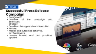 Successful Press Release
Campaign
• Background:
• Overview of the campaign and
objectives.
• Strategy:
• Details on the approach and execution.
• Results:
• Metrics and outcomes achieved.
• Key Takeaways:
• Lessons learned and best practices
applied.
 