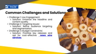 Common Challenges and Solutions
• Challenge 1: Low Engagement:
⚬ Solution: Enhance the headline and
content quality.
• Challenge 2: Targeting Issues:
⚬ Solution: Refine audience targeting
and segmentation.
• Challenge 3: Budget Constraints:
⚬ Solution: Prioritize key releases and
opt for cost-effective news wire
services.
 
