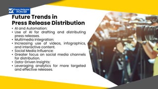Future Trends in
Press Release Distribution
• AI and Automation:
• Use of AI for drafting and distributing
press releases.
• Multimedia Integration:
• Increasing use of videos, infographics,
and interactive content.
• Social Media Influence:
• Greater focus on social media channels
for distribution.
• Data-Driven Insights:
• Leveraging analytics for more targeted
and effective releases.
 