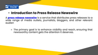 • Introduction to Press Release Newswire
A press release newswire is a service that distributes press releases to a
wide range of media outlets, journalists, bloggers, and other relevant
audien
⚬ The primary goal is to enhance visibility and reach, ensuring that
newsworthy content gets the attention it deserves.
 