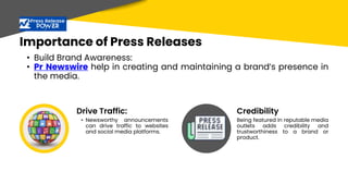 Importance of Press Releases
• Build Brand Awareness:
• Pr Newswire help in creating and maintaining a brand’s presence in
the media.
• Newsworthy announcements
can drive traffic to websites
and social media platforms.
Being featured in reputable media
outlets adds credibility and
trustworthiness to a brand or
product.
Drive Traffic: Credibility
 