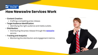 How Newswire Services Work
• Target Audience Identification:
• Identifying the right audience and media
outlets.
• Content Creation:
⚬ Crafting a compelling press release.
• Target Audience Identification:
⚬ Identifying the right audience and media outlets.
• Distribution:
⚬ Distributing the press release through the newswire
service.
• Tracking and Analytics:
⚬ Monitoring the distribution and engagement metrics.
 