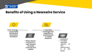 Benefits of Using a Newswire Service
Time-Saving:
• Automated
distribution
saves time
and effort.
• Wider Reach:
• Access to a
vast network
of media
contacts and
outlets.
• Expertise:
• Leverages the
expertise of
professionals
in media
relations. • Analytics:
⚬ Provides
detailed
reports on
the
performanc
e of the
press
 