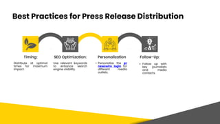 Best Practices for Press Release Distribution
Timing: SEO Optimization:
Distribute at optimal
times for maximum
impact.
Use relevant keywords
to enhance search
engine visibility.
Personalization Follow-Up:
• Personalize the pr
newswire login for
different media
outlets.
⚬ Follow up with
key journalists
and media
contacts.
 