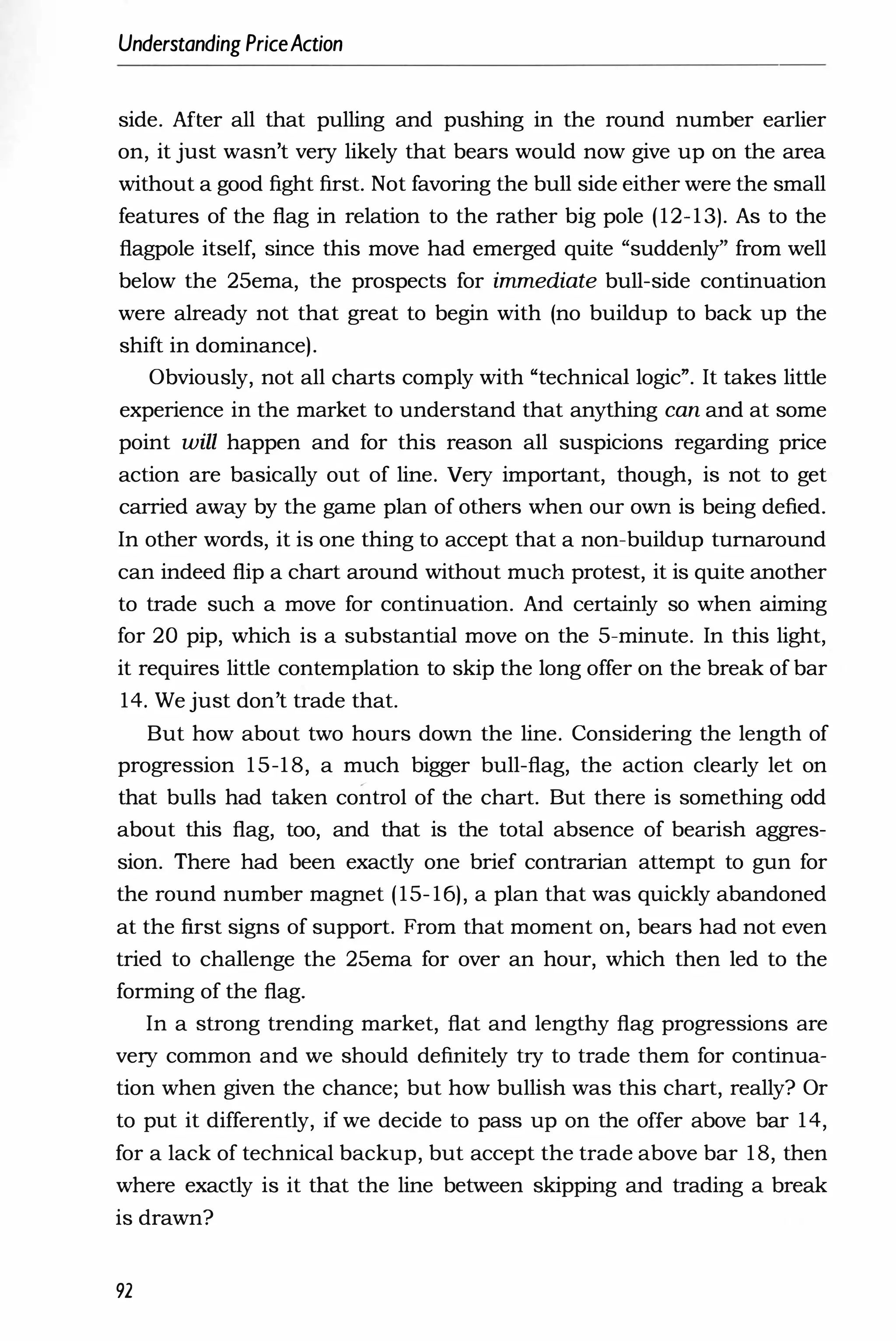 Understanding PriceAction
side. After all that pulling and pushing in the round number earlier
on, it just wasn't very likely that bears would now give up on the area
without a good fight first. Not favoring the bull side either were the small
features of the flag in relation to the rather big pole (12-13). As to the
flagpole itself, since this move had emerged quite "suddenly" from well
below the 25ema, the prospects for immediate bull-side continuation
were already not that great to begin with (no buildup to back up the
shift in dominance).
Obviously, not all charts comply with "technical logic". It takes little
experience in the market to understand that anything can and at some
point will happen and for this reason all suspicions regarding price
action are basically out of line. Very important, though, is not to get
carried away by the game plan of others when our own is being defied.
In other words, it is one thing to accept that a non-buildup turnaround
can indeed flip a chart around without much protest, it is quite another
to trade such a move for continuation. And certainly so when aiming
for 20 pip, which is a substantial move on the 5-minute. In this light,
it requires little contemplation to skip the long offer on the break of bar
14. We just don't trade that.
But how about two hours down the line. Considering the length of
progression 15-18, a much bigger bull-flag, the action clearly let on
that bulls had taken control of the chart. But there is something odd
about this flag, too, and that is the total absence of bearish aggres­
sion. There had been exactly one brief contrarian attempt to gun for
the round number magnet (15-16), a plan that was quickly abandoned
at the first signs of support. From that moment on, bears had not even
tried to challenge the 25ema for over an hour, which then led to the
forming of the flag.
In a strong trending market, flat and lengthy flag progressions are
very common and we should definitely try to trade them for continua­
tion when given the chance; but how bullish was this chart, really? Or
to put it differently, if we decide to pass up on the offer above bar 14,
for a lack of technical backup, but accept the trade above bar 18, then
where exactly is it that the line between skipping and trading a break
is drawn?
92
 