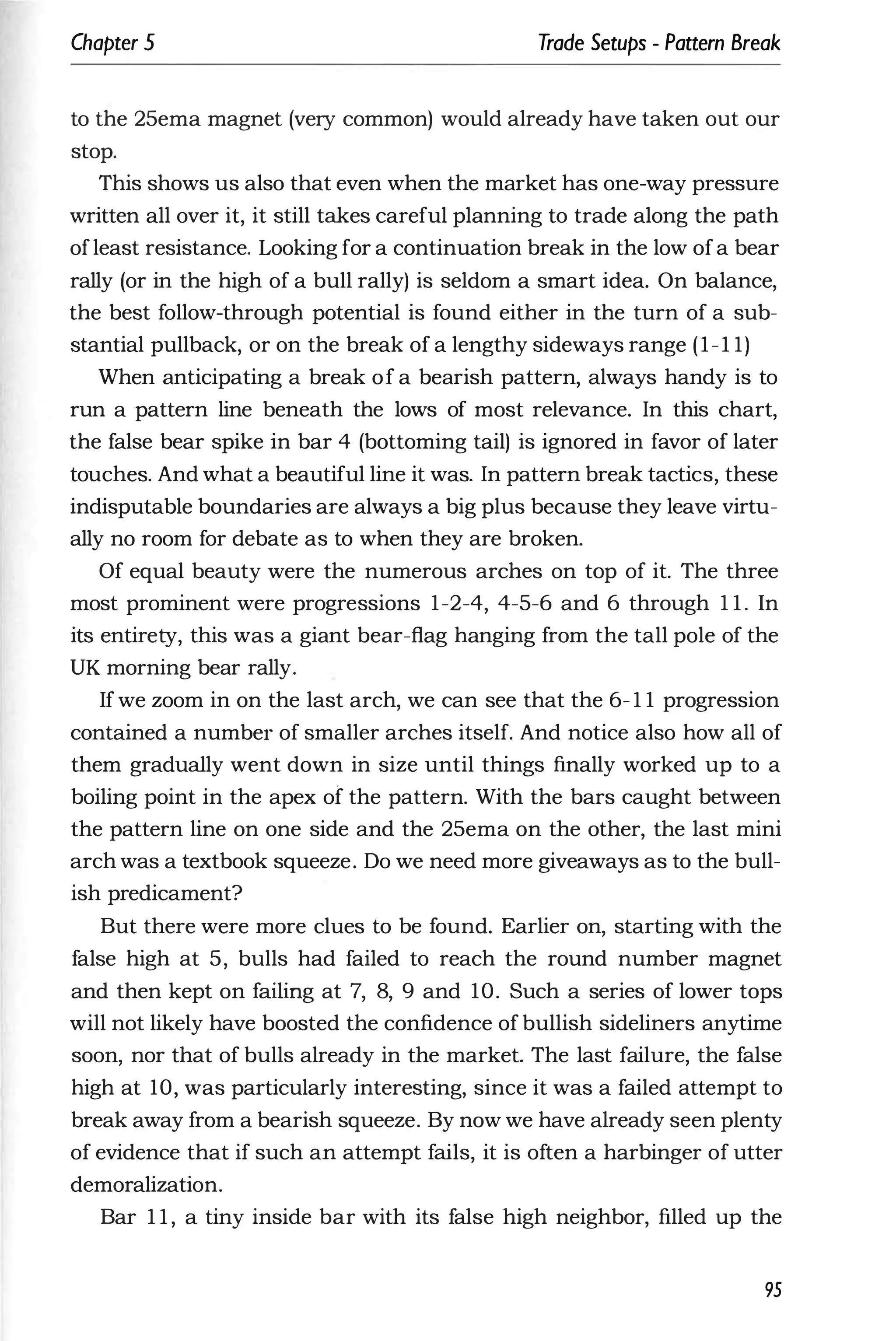 Chapter 5 Trade Setups - Pattern Break
to the 25ema magnet (very common) would already have taken out our
stop.
This shows us also that even when the market has one-way pressure
written all over it, it still takes careful planning to trade along the path
ofleast resistance. Looking for a continuation break in the low ofa bear
rally (or in the high of a bull rally) is seldom a smart idea. On balance,
the best follow-through potential is found either in the turn of a sub­
stantial pullback, or on the break of a lengthy sideways range (1-1 1)
When anticipating a break of a bearish pattern, always handy is to
run a pattern line beneath the lows of most relevance. In this chart,
the false bear spike in bar 4 (bottoming tail) is ignored in favor of later
touches. And what a beautiful line it was. In pattern break tactics, these
indisputable boundaries are always a big plus because they leave virtu­
ally no room for debate as to when they are broken.
Of equal beauty were the numerous arches on top of it. The three
most prominent were progressions 1-2-4, 4-5-6 and 6 through 1 1 . In
its entirety, this was a giant bear-flag hanging from the tall pole of the
UK morning bear rally.
If we zoom in on the last arch, we can see that the 6- 1 1 progression
contained a number of smaller arches itself. And notice also how all of
them gradually went down in size until things finally worked up to a
boiling point in the apex of the pattern. With the bars caught between
the pattern line on one side and the 25ema on the other, the last mini
arch was a textbook squeeze. Do we need more giveaways as to the bull­
ish predicament?
But there were more clues to be found. Earlier on, starting with the
false high at 5, bulls had failed to reach the round number magnet
and then kept on failing at 7, 8, 9 and 10. Such a series of lower tops
will not likely have boosted the confidence of bullish sideliners anytime
soon, nor that of bulls already in the market. The last failure, the false
high at 10, was particularly interesting, since it was a failed attempt to
break away from a bearish squeeze. By now we have already seen plenty
of evidence that if such an attempt fails, it is often a harbinger of utter
demoralization.
Bar 1 1 , a tiny inside bar with its false high neighbor, filled up the
95
 